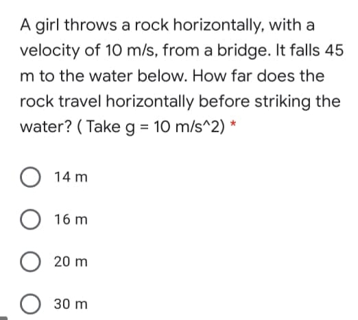 A girl throws a rock horizontally, with a
velocity of 10 m/s, from a bridge. It falls 45
m to the water below. How far does the
rock travel horizontally before striking the
water? ( Take g = 10 m/s^2) *
14 m
16 m
20 m
30 m

