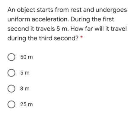 An object starts from rest and undergoes
uniform acceleration. During the first
second it travels 5 m. How far will it travel
during the third second? *
O 50 m
О 5m
O 8 m
O 25 m
