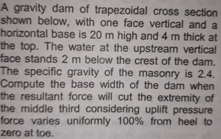 A gravity dam of trapezoidal cross section
shown below, with one face vertical and a
horizontal base is 20 m high and 4 m thick at
the top. The water at the upstream vertical
face stands 2 m below the crest of the dam.
The specific gravity of the masonry is 2.4.
Compute the base width of the dam when
the resultant force will cut the extremity of
the middle third considering uplift pressure
force varies uniformly 100% from heel to
zero at toe.

