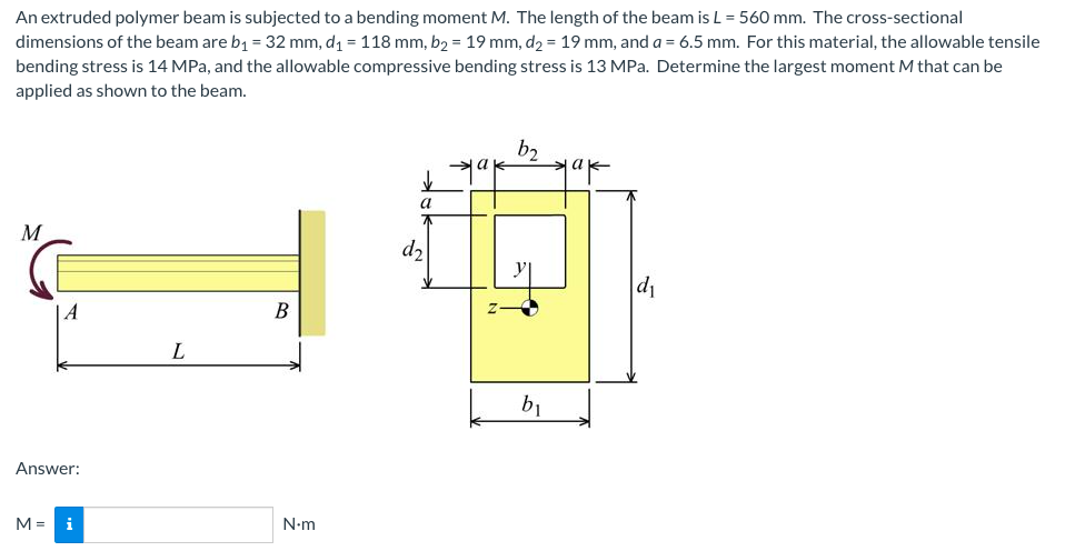 An extruded polymer beam is subjected to a bending moment M. The length of the beam is L = 560 mm. The cross-sectional
dimensions of the beam are b1 = 32 mm, d1 = 118 mm, b2 = 19 mm, d2 = 19 mm, and a = 6.5 mm. For this material, the allowable tensile
bending stress is 14 MPa, and the allowable compressive bending stress is 13 MPa. Determine the largest moment M that can be
applied as shown to the beam.
b2
a
M
d2
| A
В
b1
Answer:
M =
i
N-m
