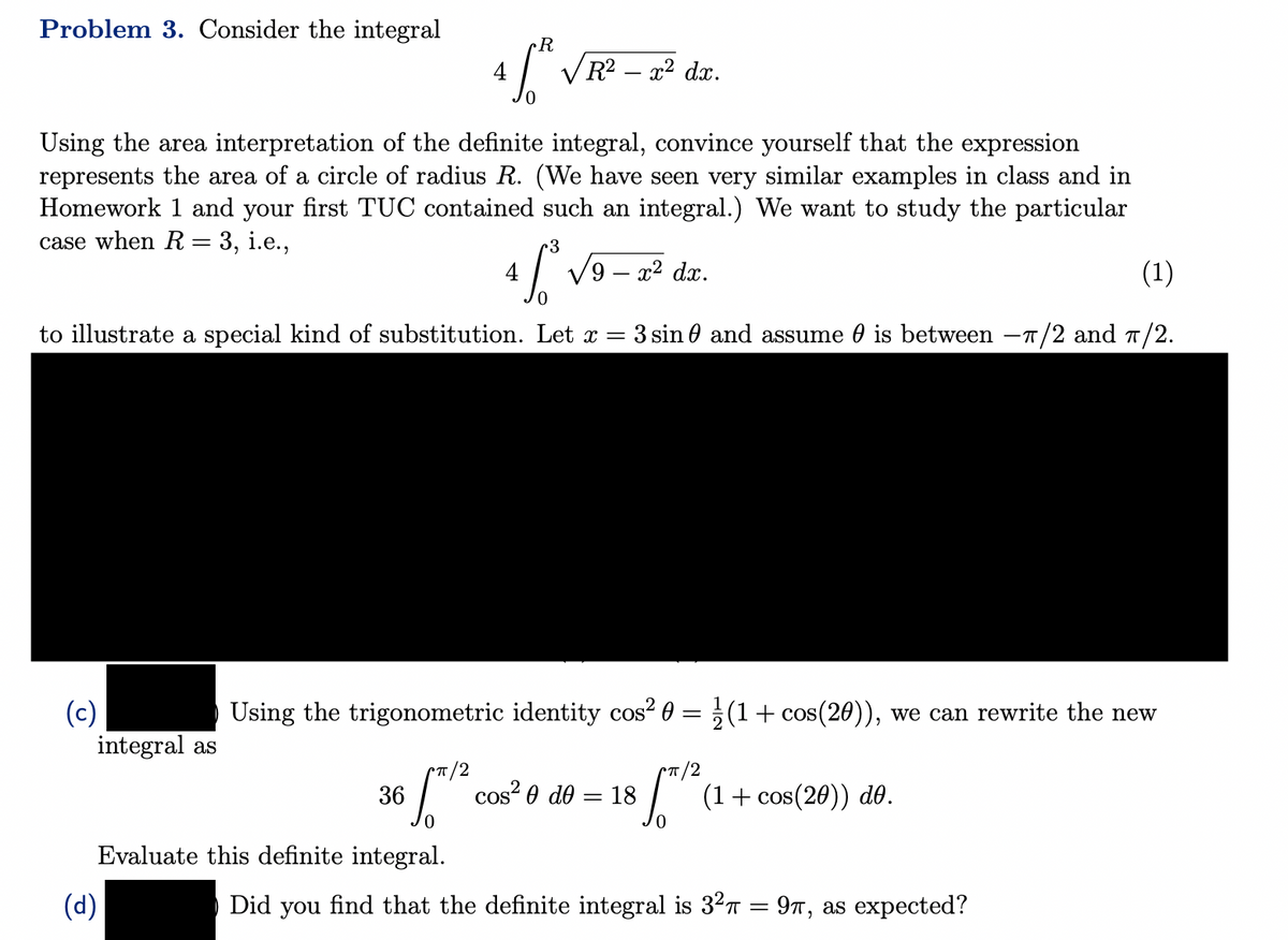 Problem 3. Consider the integral
Using the area interpretation of the definite integral, convince yourself that the expression
represents the area of a circle of radius R. (We have seen very similar examples in class and in
Homework 1 and your first TUC contained such an integral.) We want to study the particular
case when R = 3, i.e.,
3
4.6.³.
(1)
0
to illustrate a special kind of substitution. Let x = 3 sin and assume is between -π/2 and π/2.
R
4 /³²
36
(d)
R² - x² dx.
(c)
Using the trigonometric identity cos² 0 = (1 + cos(20)), we can rewrite the new
integral as
π/2
Evaluate this definite integral.
√9 - x² dx.
cos2 Ꮎ d0 = 18 3 ™1²
0
(1 + cos(20)) do.
Did you find that the definite integral is 3²π = 9π, as expected?