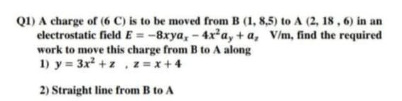 Q1) A charge of (6 C) is to be moved from B (1, 8,5) to A (2, 18, 6) in an
electrostatic field E= -8xya, -4x²ay+a, V/m, find the required
work to move this charge from B to A along
1) y = 3x² + z , z = x + 4
2) Straight line from B to A