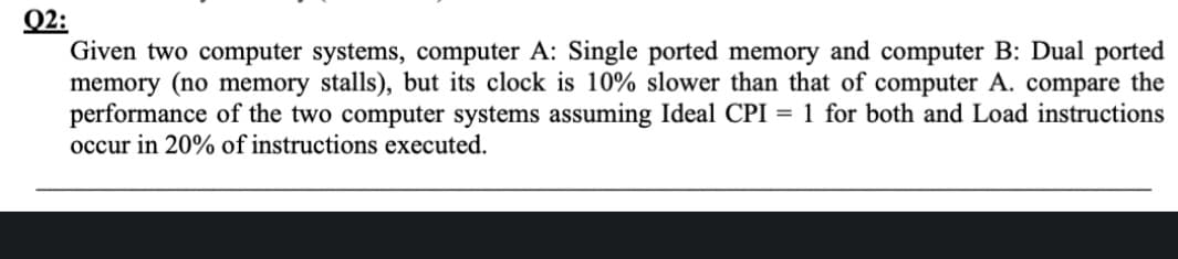 Q2:
Given two computer systems, computer A: Single ported memory and computer B: Dual ported
memory (no memory stalls), but its clock is 10% slower than that of computer A. compare the
performance of the two computer systems assuming Ideal CPI = 1 for both and Load instructions
occur in 20% of instructions executed.