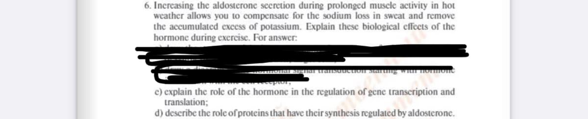 6. Increasing the aldosterone secretion during prolonged muscle activity in hot
weather allows you to compensate for the sodium loss in sweat and remove
the accumulated excess of potassium. Explain these biological effects of the
hormone during exercise. For answer:
„Total Signal transduction starting with hormon
recopios,
e) explain the role of the hormone in the regulation of gene transcription and
translation;
d) describe the role of proteins that have their synthesis regulated by aldosterone.