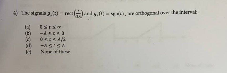 4) The signals 91(t) = rect
and g2(t) = sgn(t), are orthogonal over the interval:
%3D
%3D
(a)
(b)
-ASts0
0 stS A/2
(d)
(e)
-A STSA
None of these
