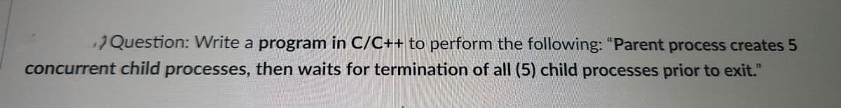 17Question: Write a program in C/C++ to perform the following: "Parent process creates 5
concurrent child processes, then waits for termination of all (5) child processes prior to exit."
