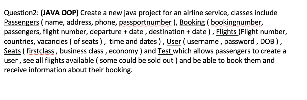 Question2: (JAVA OOP) Create a new java project for an airline service, classes include
Passengers ( name, address, phone, passportnumber ), Booking ( bookingnumber,
passengers, flight number, departure + date , destination + date ), Flights (Flight number,
countries, vacancies ( of seats ), time and dates), User ( username , password, DOB ),
Seats ( firstclass , business class , economy ) and Test which allows passengers to create a
user , see all flights available ( some could be sold out ) and be able to book them and
receive information about their booking.
