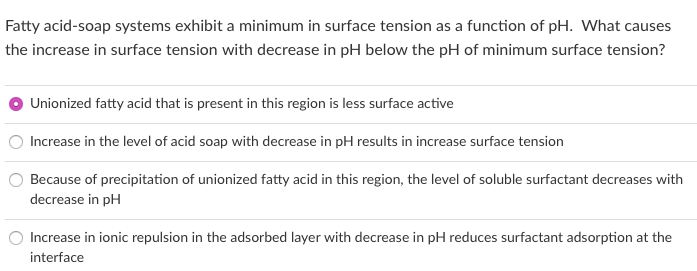 Fatty acid-soap systems exhibit a minimum in surface tension as a function of pH. What causes
the increase in surface tension with decrease in pH below the pH of minimum surface tension?
Unionized fatty acid that is present in this region is less surface active
Increase in the level of acid soap with decrease in pH results in increase surface tension
Because of precipitation of unionized fatty acid in this region, the level of soluble surfactant decreases with
decrease in pH
Increase in ionic repulsion in the adsorbed layer with decrease in pH reduces surfactant adsorption at the
interface
