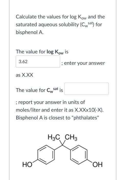Calculate the values for log Kow and the
saturated aqueous solubility (Cw$sat) for
bisphenol A.
The value for log Kow is
3.62
; enter your answer
as X.XX
The value for Cwsat is
; report your answer in units of
moles/liter and enter it as X.XX×10(-X).
Bisphenol A is closest to "phthalates"
H3C CH3
HO
HO,

