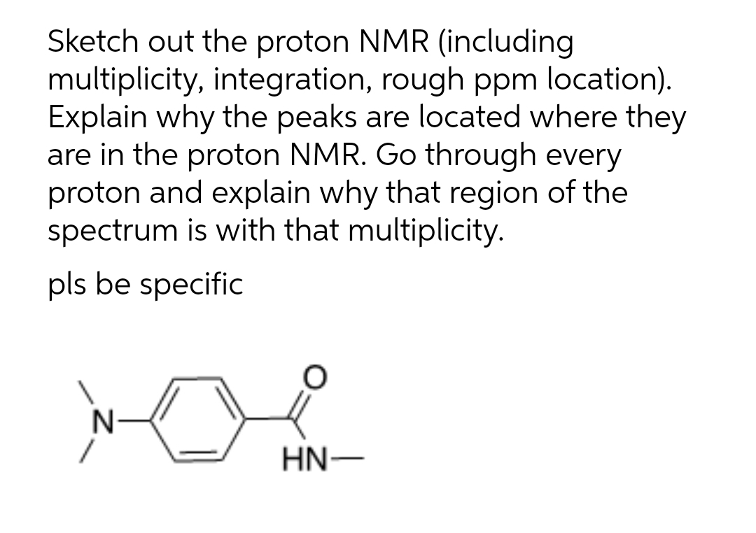 Sketch out the proton NMR (including
multiplicity, integration, rough ppm location).
Explain why the peaks are located where they
are in the proton NMR. Go through every
proton and explain why that region of the
spectrum is with that multiplicity.
pls be specific
N-
HN-
