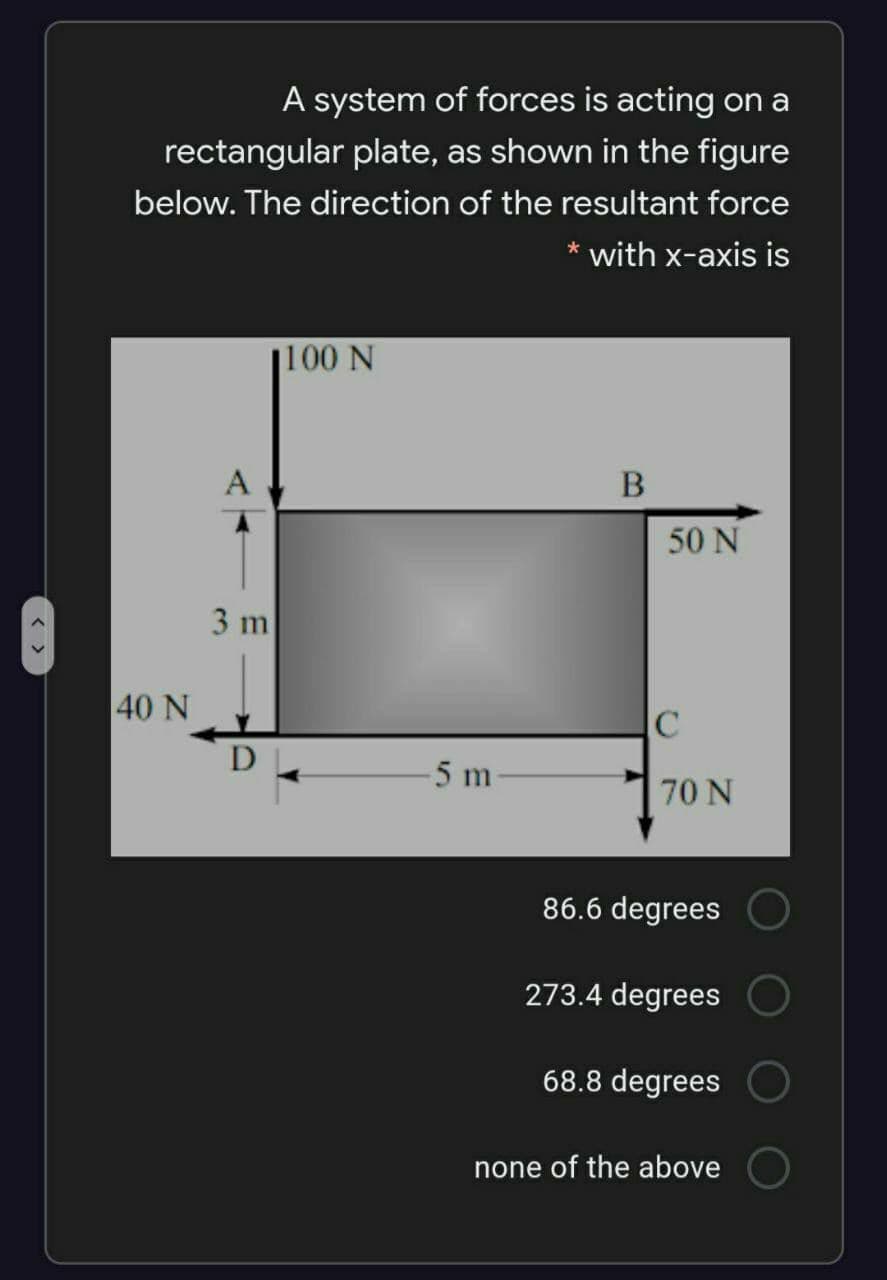 A system of forces is acting on a
rectangular plate, as shown in the figure
below. The direction of the resultant force
* with x-axis is
j100 N
A
50 N
3 m
40 N
D
5 m
70 N
86.6 degrees
273.4 degrees
68.8 degrees
none of the above
