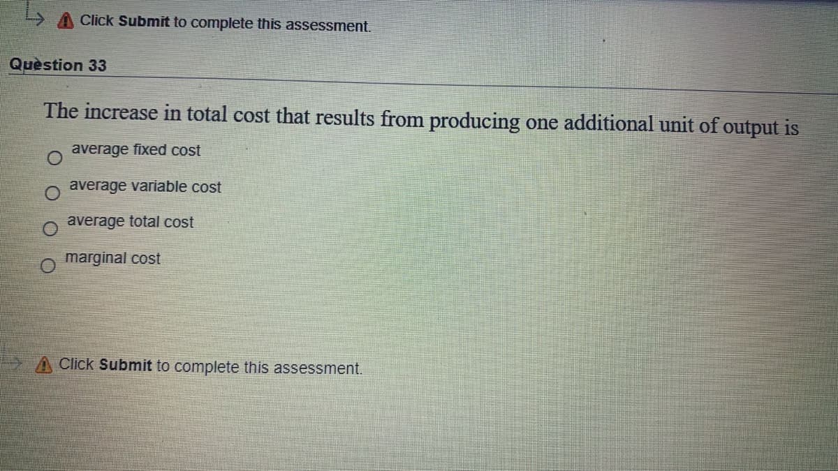A Click Submit to complete this assessment.
Quèstion 33
The increase in total cost that results from producing one additional unit of output is
average fixed cost
average variable cost
average total cost
marginal cost
A Click Submit to complete this assessment.
