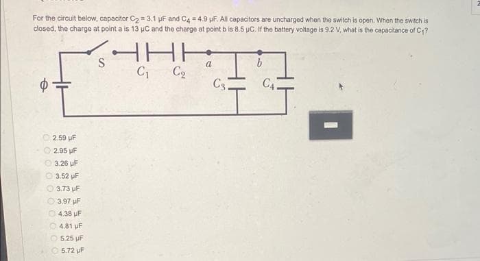 For the circuit below, capacitor C₂ = 3.1 μF and C4 = 4.9 uF. All capacitors are uncharged when the switch is open. When the switch is
closed, the charge at point a is 13 μC and the charge at point b is 8.5 μC. If the battery voltage is 9.2 V, what is the capacitance of C₁?
HHH
C₁
C₂
2.59 UF
2.95 µF
3.26 µF
0 0 0 0 0
3.52 UF
3.73
µF
3,97 uF
4.38 UF
4.81 µF
5.25
µF
5.72 µF
a
C3.
b
C₁