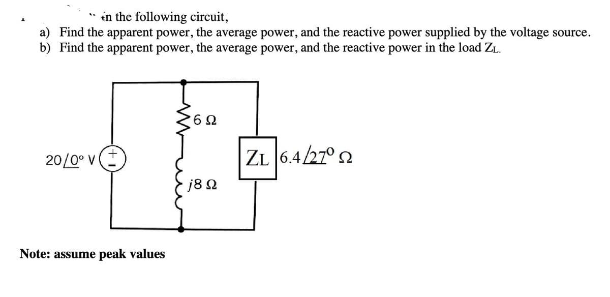 in the following circuit,
a) Find the apparent power, the average power, and the reactive power supplied by the voltage source.
b) Find the apparent power, the average power, and the reactive power in the load ZL.
20/0° V
+
Note: assume peak values
6Ω
j8 Ω
6.4/27° 2
Ω
ZL 6.4.