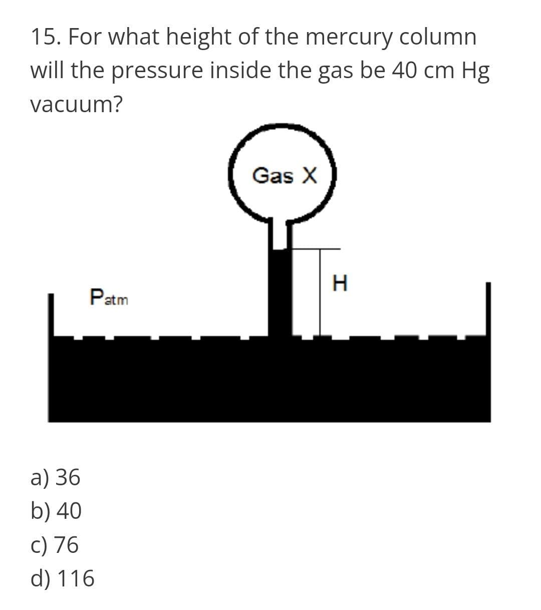 15. For what height of the mercury column
will the pressure inside the gas be 40 cm Hg
vacuum?
Gas X
Patm
a) 36
b) 40
c) 76
d) 116
