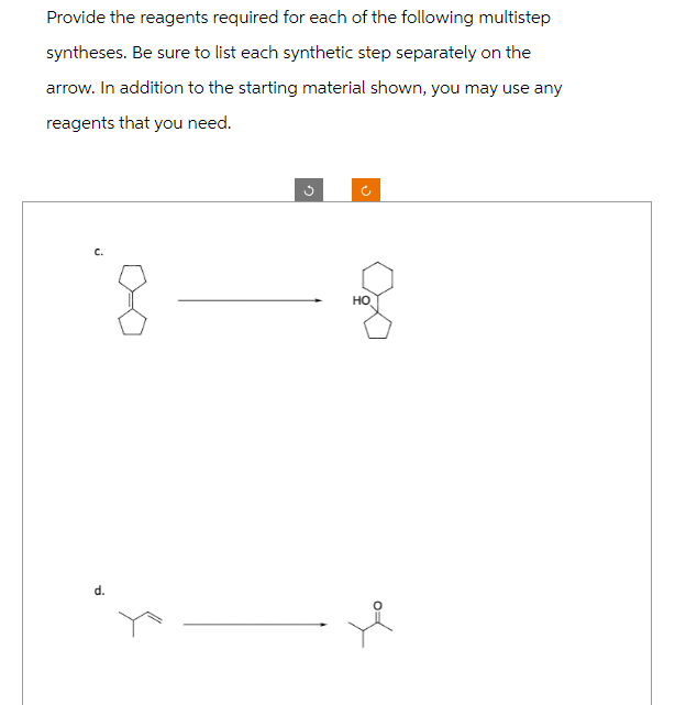 Provide the reagents required for each of the following multistep
syntheses. Be sure to list each synthetic step separately on the
arrow. In addition to the starting material shown, you may use any
reagents that you need.
C.
Ti
HO
of