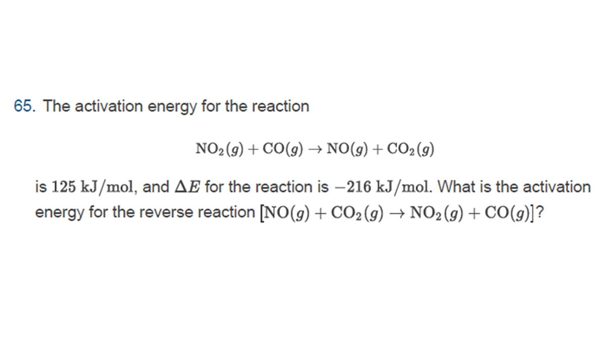 65. The activation energy for the reaction
NO2(9) + CO(9) → NO(9) + CO2(9)
is 125 kJ/mol, and AE for the reaction is -216 kJ/mol. What is the activation
energy for the reverse reaction [NO(g) + CO2(9) → NO2(9) + CO(9)]?

