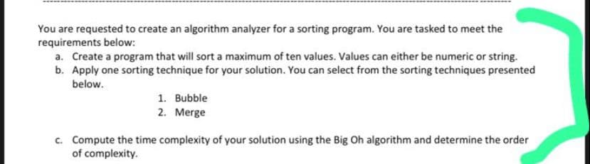 You are requested to create an algorithm analyzer for a sorting program. You are tasked to meet the
requirements below:
a. Create a program that will sort a maximum of ten values. Values can either be numeric or string.
b. Apply one sorting technique for your solution. You can select from the sorting techniques presented
below.
1. Bubble
2. Merge
c. Compute the time complexity of your solution using the Big Oh algorithm and determine the order
of complexity.