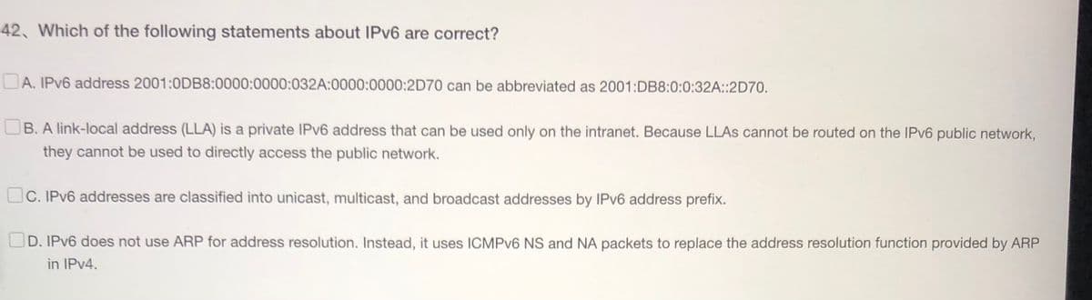 42, Which of the following statements about IPv6 are correct?
A. IPv6 address 2001:0DB8:0000:0000:032A:0000:0000:2D70 can be abbreviated as 2001:DB8:0:0:32A::2D70.
B. A link-local address (LLA) is a private IPv6 address that can be used only on the intranet. Because LLAS cannot be routed on the IPv6 public network,
they cannot be used to directly access the public network.
C. IPv6 addresses are classified into unicast, multicast, and broadcast addresses by IPv6 address prefix.
D. IPv6 does not use ARP for address resolution. Instead, it uses ICMPv6 NS and NA packets to replace the address resolution function provided by ARP
in IPv4.
