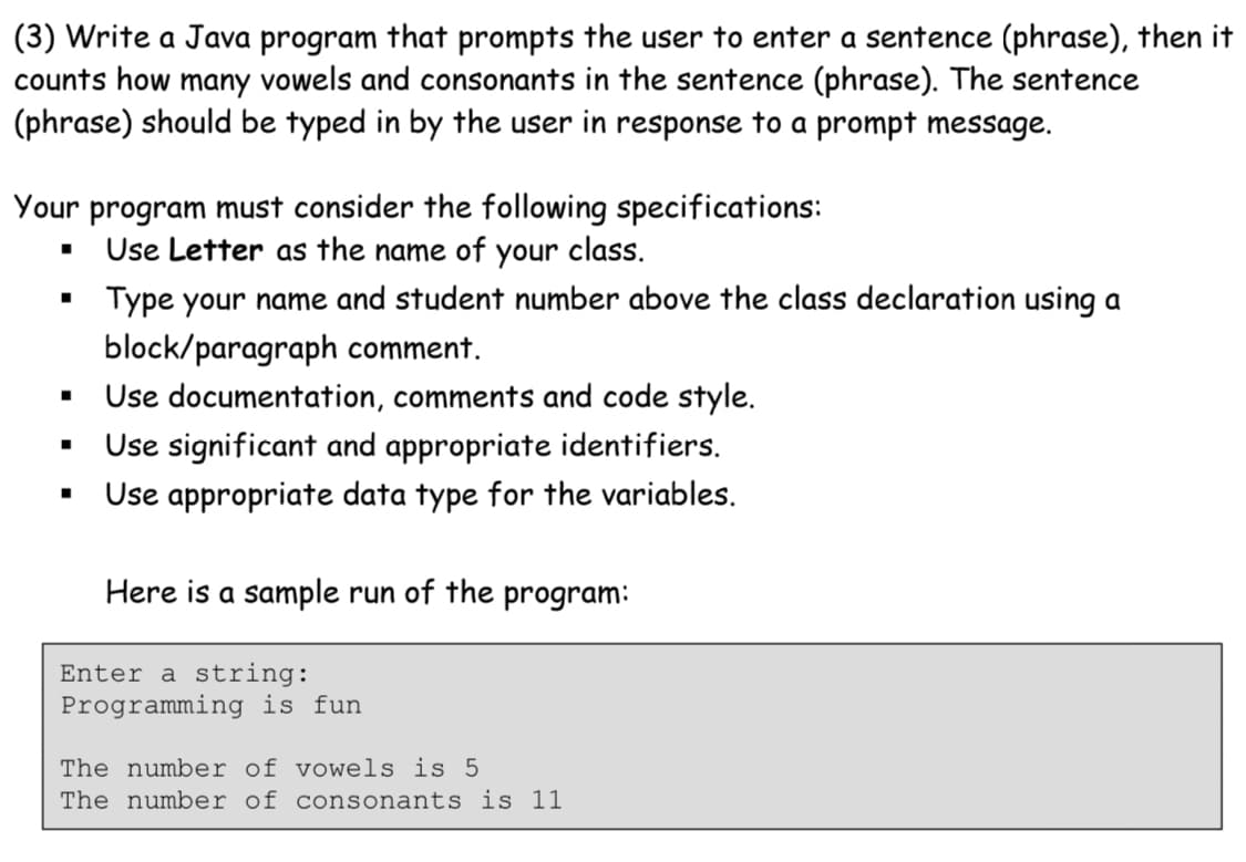(3) Write a Java program that prompts the user to enter a sentence (phrase), then it
counts how many vowels and consonants in the sentence (phrase). The sentence
(phrase) should be typed in by the user in response to a prompt message.
Your program must consider the following specifications:
Use Letter as the name of your class.
Type your name and student number above the class declaration using a
block/paragraph comment.
Use documentation, comments and code style.
Use significant and appropriate identifiers.
Use appropriate data type for the variables.
Here is a sample run of the program:
Enter a string:
Programming is fun
The number of vowels is 5
The number of consonants is 1
