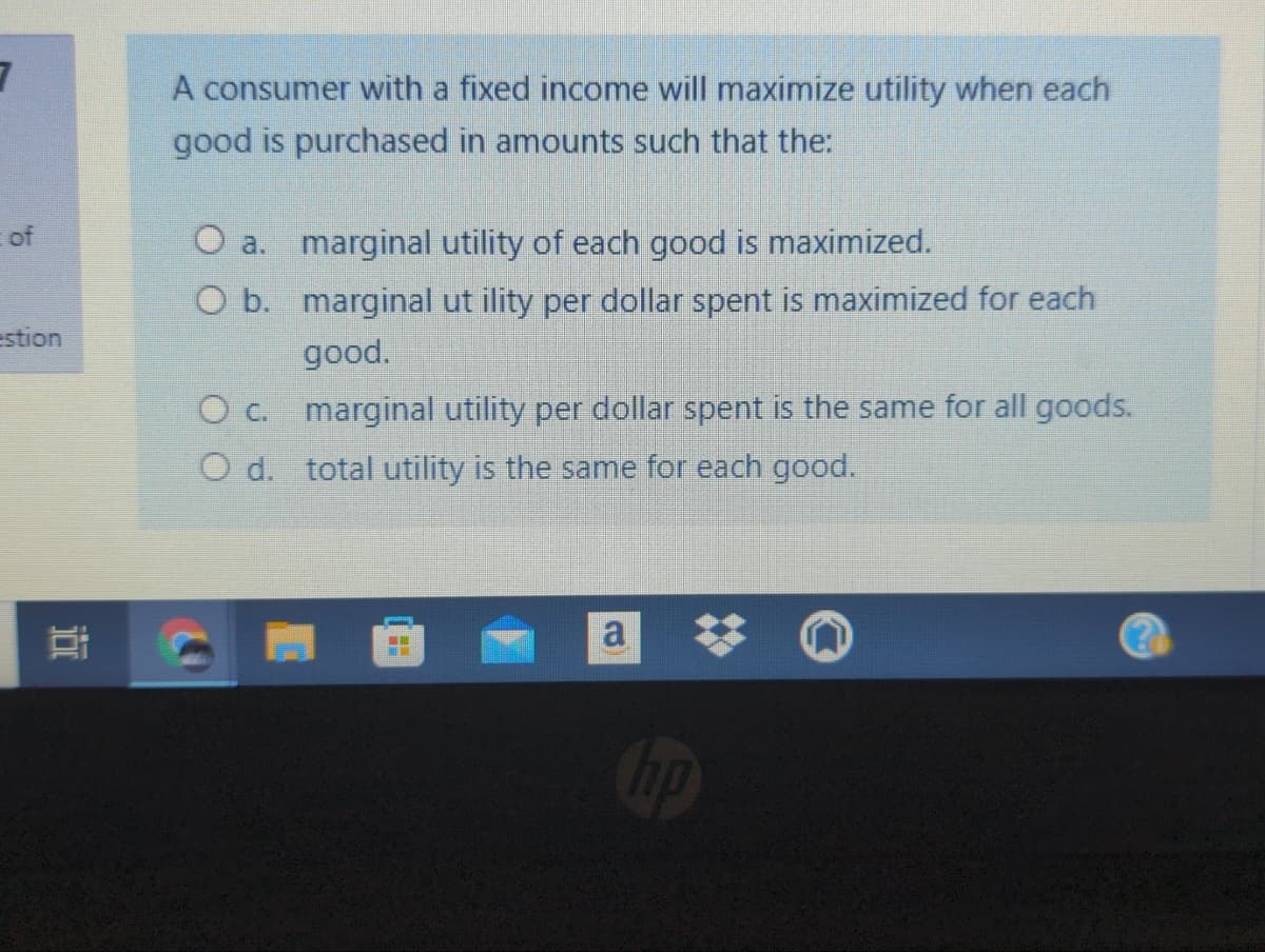A consumer with a fixed income will maximize utility when each
good is purchased in amounts such that the:
of
O a. marginal utility of each good is maximized.
O b. marginal ut ility per dollar spent is maximized for each
good.
estion
O c. marginal utility per dollar spent is the same for all goods.
O d. total utility is the same for each good.
a
ip
近
