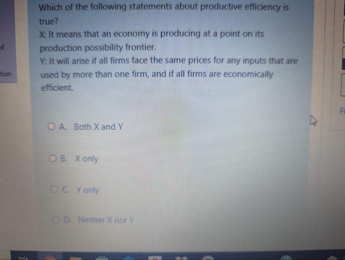 Which of the following statements about productive efficiency is
true?
X: It means that an economy is producing at a point on its
production possibility frontier.
Y: It will arise if all firms face the same prices for any inputs that are
of
tion
used by more than one firm, and if all firms are economically
efficient.
O A. Both X and Y
O B. X only
OC Y only
O D. Neither X nor Y
