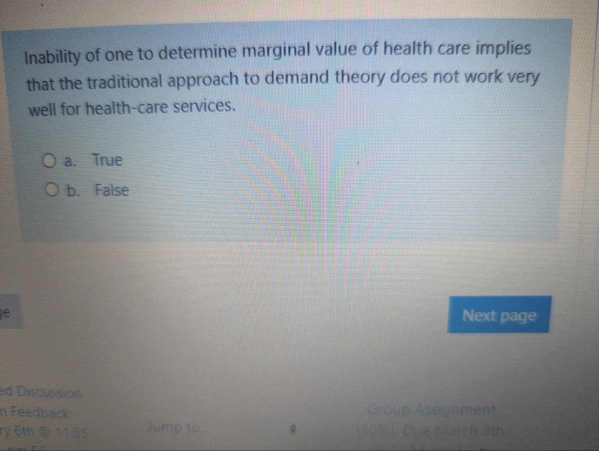Inability of one to determine marginal value of health care implies
that the traditional approach to demand theory does not work very
well for health-care services.
O a. True
O b. False
ge
Next page
ed Discussion
m Feedback
Ty 6th 1155
Group Assignment
(30 Oue March ath
oi duing

