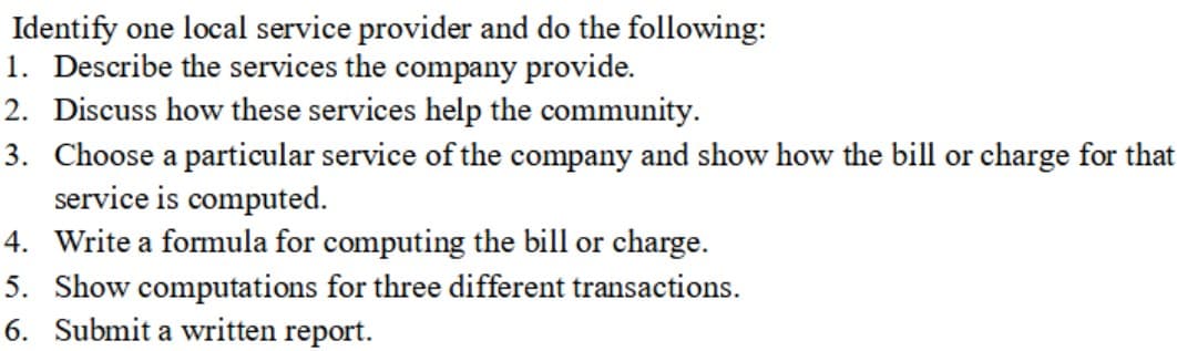 Identify one local service provider and do the following:
1. Describe the services the company provide.
2. Discuss how these services help the community.
3. Choose a particular service of the company and show how the bill or charge for that
service is computed.
4. Write a formula for computing the bill or charge.
5. Show computations for three different transactions.
6. Submit a written report.
