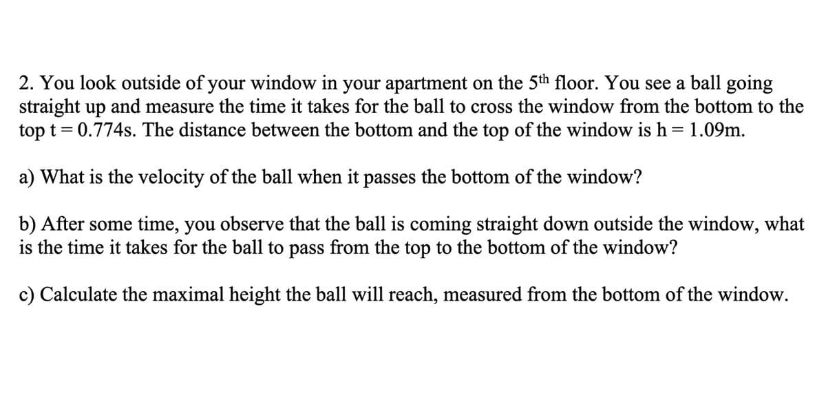 2. You look outside of your window in your apartment on the 5th floor. You see a ball going
straight up and measure the time it takes for the ball to cross the window from the bottom to the
top t = 0.774s. The distance between the bottom and the top of the window is h= 1.09m.
a) What is the velocity of the ball when it passes the bottom of the window?
b) After some time, you observe that the ball is coming straight down outside the window, what
is the time it takes for the ball to pass from the top to the bottom of the window?
c) Calculate the maximal height the ball will reach, measured from the bottom of the window.
