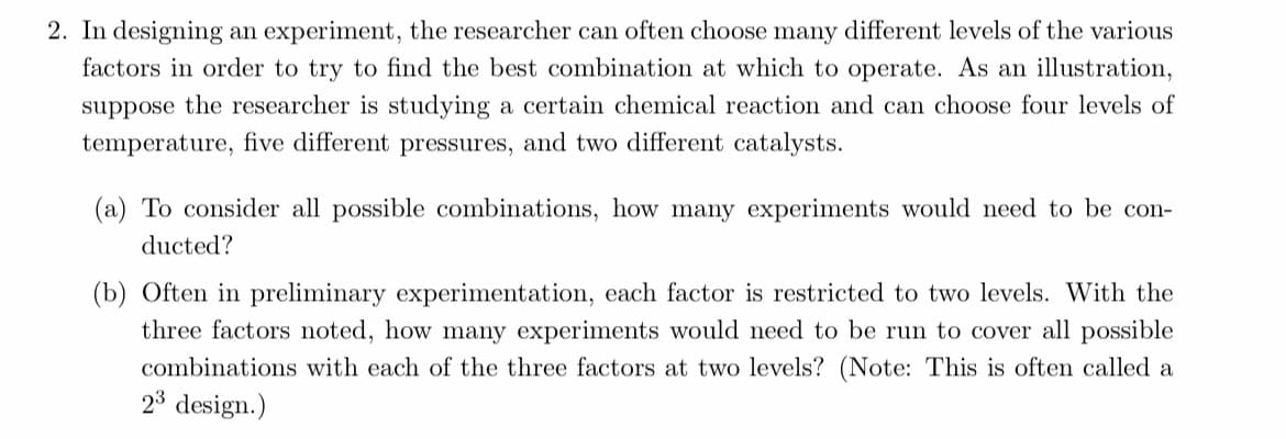 2. In designing an experiment, the researcher can often choose many different levels of the various
factors in order to try to find the best combination at which to operate. As an illustration,
suppose the researcher is studying a certain chemical reaction and can choose four levels of
temperature, five different pressures, and two different catalysts.
(a) To consider all possible combinations, how many experiments would need to be con-
ducted?
(b) Often in preliminary experimentation, each factor is restricted to two levels. With the
three factors noted, how many experiments would need to be run to cover all possible
combinations with each of the three factors at two levels? (Note: This is often called a
23 design.)
