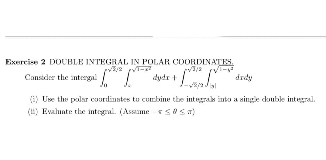 Exercise 2 DOUBLE INTEGRAL IN POLAR COORDINATES.
V1-y²
dædy
/2/2
/2/2
Consider the intergal
dydx +
(i) Use the polar coordinates to combine the integrals into a single double integral.
(ii) Evaluate the integral. (Assume -T <0<T)
