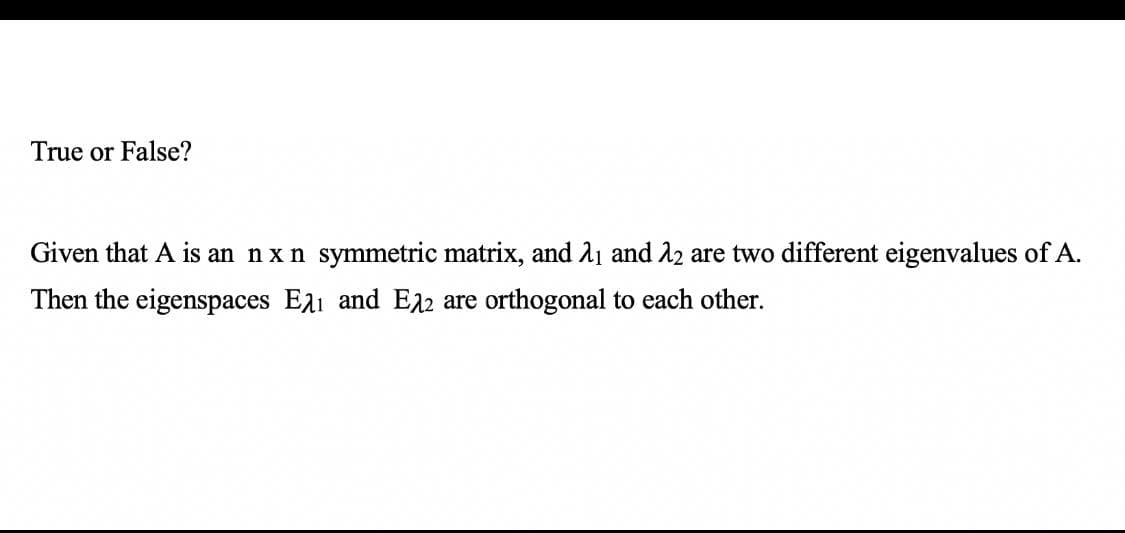 True or False?
Given that A is an nx n symmetric matrix, and A1 and 22 are two different eigenvalues of A.
Then the eigenspaces Eai and E12 are orthogonal to each other.
