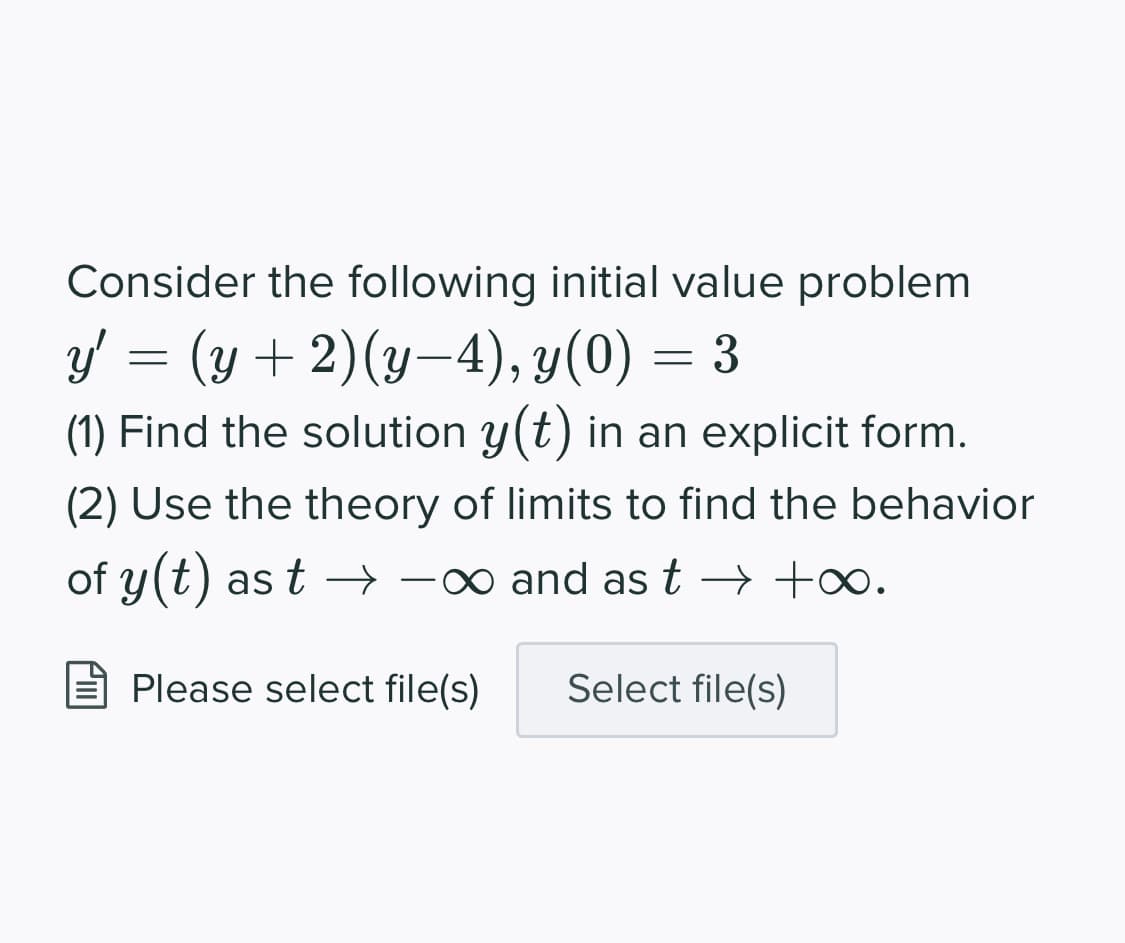 Consider the following initial value problem
y' = (y +2)(y-4), y(0) = 3
(1) Find the solution y(t) in an explicit form.
(2) Use the theory of limits to find the behavior
of y(t) as t → -∞ and as t → +∞.
Please select file(s)
Select file(s)
