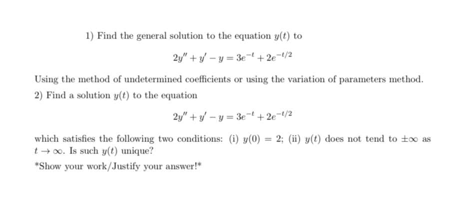 1) Find the general solution to the equation y(t) to
2y" + y' – y = 3e-t+ 2e-/2
Using the method of undetermined coefficients or using the variation of parameters method.
2) Find a solution y(t) to the equation
2y" + y' – y = 3e-t + 2e-t/2
which satisfies the following two conditions: (i) y(0) = 2; (ii) y(t) does not tend to too as
t 0o. Is such y(t) unique?
*Show your work/Justify your answer!*
