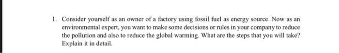 1. Consider yourself as an owner of a factory using fossil fuel as energy source. Now as an
environmental expert, you want to make some decisions or rules in your company to reduce
the pollution and also to reduce the global warming. What are the steps that you will take?
Explain it in detail.

