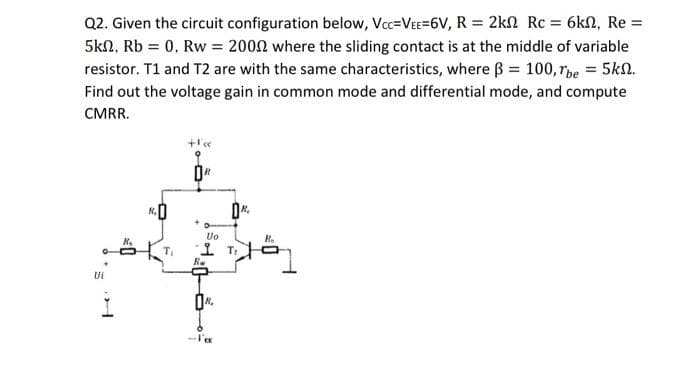 Q2. Given the circuit configuration below, Vc=VeE=6V, R = 2kn Rc = 6kn, Re =
5kn, Rb = 0, Rw = 2002 where the sliding contact is at the middle of variable
resistor. T1 and T2 are with the same characteristics, where B = 100, rpe = 5kn.
Find out the voltage gain in common mode and differential mode, and compute
CMRR.
Uo
오 T:
Ui
