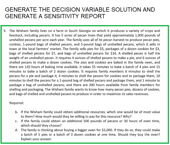 GENERATE
GENERATE
THE DECISION VARIABLE SOLUTION AND
A SENSITIVITY REPORT
3. The Wisham family lives on a farm in South Georgia on which it produces a variety of crops and
livestock, including pecans. It has 5 acres of pecan trees that yield approximately 1,000 pounds of
unshelled pecans per acre each year. The family uses all of its pecan harvest to produce pecan pies,
cookies, 1-pound bags of shelled pecans, and 5-pound bags of unshelled pecans, which it sells in
town at the local farmers' market. The family sells pies for $5, packages of a dozen cookies for $3,
bags of shelled pecans for $7, and bags of unshelled pecans for $16. A shelled pecan is half the
weight of an unshelled pecan. It requires 4 ounces of shelled pecans to make a pie, and 6 ounces of
shelled pecans to make a dozen cookies. The pies and cookies are baked in the family oven, and
there are 120 hours of baking time available. It takes 55 minutes to bake a batch of 4 pies and 15
minutes to bake a batch of 2 dozen cookies. It requires family members 6 minutes to shell the
pecans for a pie and package it, 4 minutes to shell the pecans for cookies and to package them, 10
minutes to shell the pecans for a 1-pound bag of shelled pecans and package them, and 1 minute to
package a bag of unshelled pecans; and there are 300 hours available from family members for
shelling and packaging. The Wisham family wants to know how many pecan pies, dozens of cookies,
and bags of shelled and unshelled pecans to produce in order to maximize its sales revenues.
Required:
b. If the Wisham family could obtain additional resources, which one would be of most value
to them? How much would they be willing to pay for this resource? Why?
c. If the family could obtain an additional 500 pounds of pecans or 30 hours of oven time,
which should they choose?
d. The family is thinking about buying a bigger oven for $3,000. If they do so, they could make
a batch of 5 pies or a batch of 3 dozen cookies at one time. Should they buy the oven?
Explain your answer.