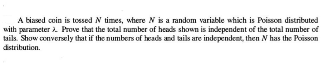A biased coin is tossed N times, where N is a random variable which is Poisson distributed
with parameter 2. Prove that the total number of heads shown is independent of the total number of
tails. Show conversely that if the numbers of heads and tails are independent, then N has the Poisson
distribution.