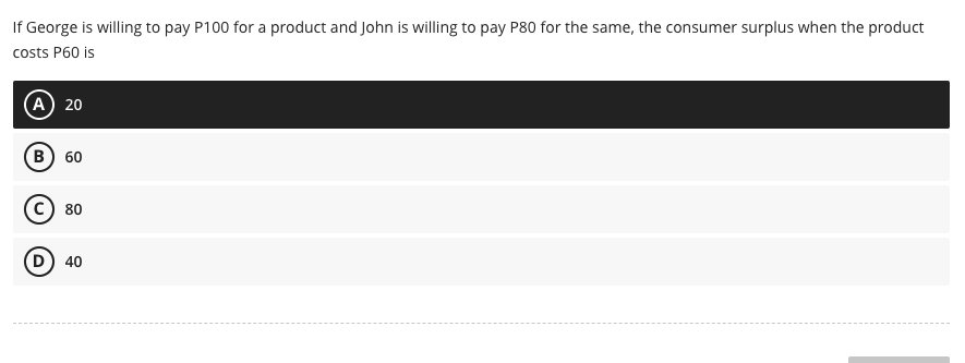 If George is willing to pay P100 for a product and John is willing to pay P80 for the same, the consumer surplus when the product
costs P60 is
(A) 20
B) 60
C) 80
D) 40