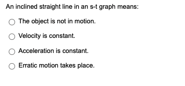 An inclined straight line in an s-t graph means:
The object is not in motion.
Velocity is constant.
Acceleration is constant.
Erratic motion takes place.