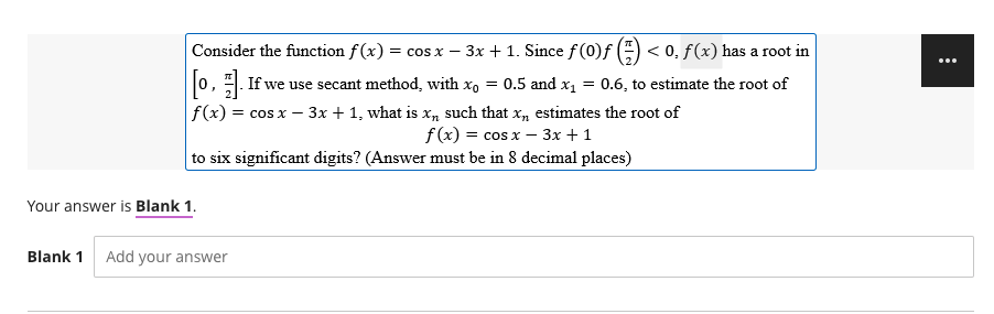 Consider the function f(x) = cos x − 3x + 1. Since ƒ (0)ƒ () < 0, f (x) has a root in
-
[0]. If we use secant method, with x₁ = 0.5 and x₁ = 0.6, to estimate the root of
f(x) = cos x - 3x + 1, what is x, such that x,, estimates the root of
f(x) = cos x - 3x + 1
to six significant digits? (Answer must be in 8 decimal places)
Your answer is Blank 1.
Blank 1 Add your answer