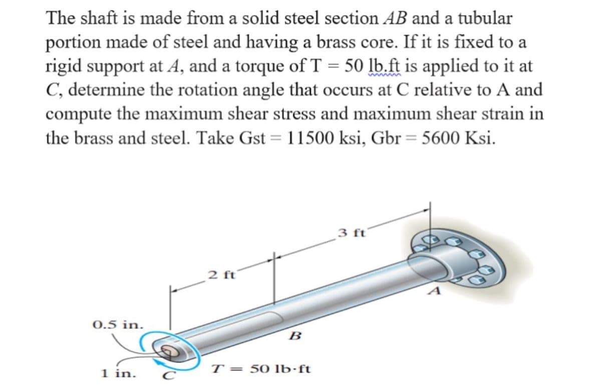 The shaft is made from a solid steel section AB and a tubular
portion made of steel and having a brass core. If it is fixed to a
rigid support at A, and a torque of T = 50 lb.ft is applied to it at
C, determine the rotation angle that occurs at C relative to A and
compute the maximum shear stress and maximum shear strain in
the brass and steel. Take Gst = 11500 ksi, Gbr = 5600 Ksi.
3 ft
2 ft
0.5 in.
B
1 in.
T = 50 lb·ft
