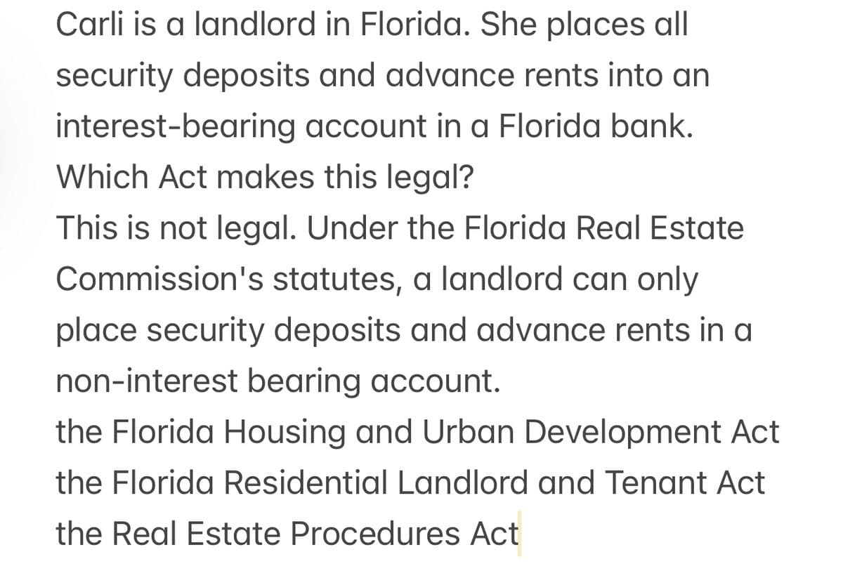 Carli is a landlord in Florida. She places all
security deposits and advance rents into an
interest-bearing account in a Florida bank.
Which Act makes this legal?
This is not legal. Under the Florida Real Estate
Commission's statutes, a landlord can only
place security deposits and advance rents in a
non-interest bearing account.
the Florida Housing and Urban Development Act
the Florida Residential Landlord and Tenant Act
the Real Estate Procedures Act