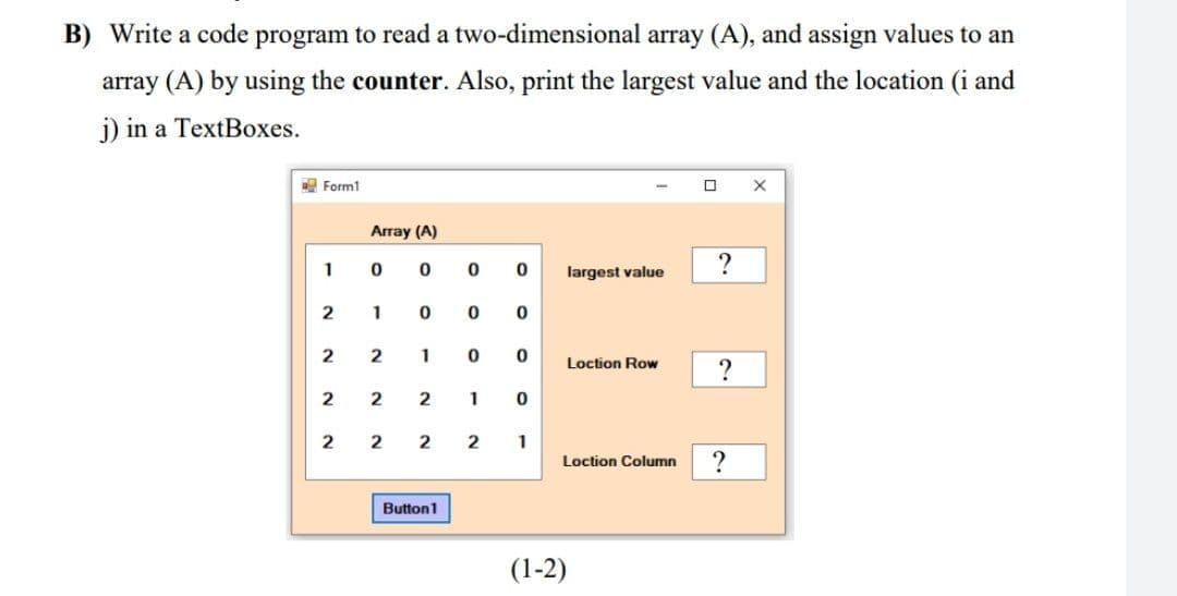 B) Write a code program to read a two-dimensional array (A), and assign values to an
array (A) by using the counter. Also, print the largest value and the location (i and
j) in a TextBoxes.
A Form1
Array (A)
1
largest value
2
1
1
Loction Row
2
2
2
1
2
1
Loction Column
Button1
(1-2)
