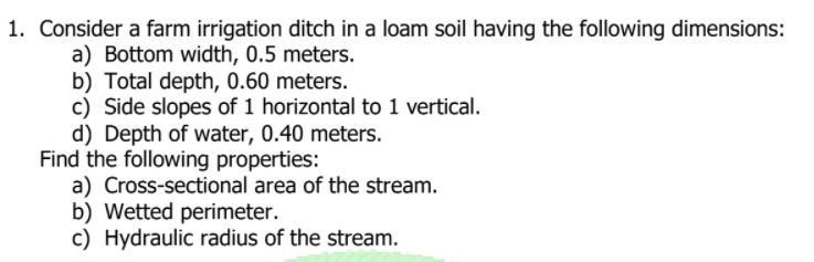 1. Consider a farm irrigation ditch in a loam soil having the following dimensions:
a) Bottom width, 0.5 meters.
b) Total depth, 0.60 meters.
c) Side slopes of 1 horizontal to 1 vertical.
d) Depth of water, 0.40 meters.
Find the following properties:
a) Cross-sectional area of the stream.
b) Wetted perimeter.
c) Hydraulic radius of the stream.
