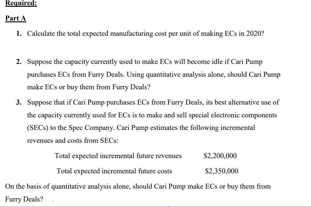 Required:
Part A
1. Calculate the total expected manufacturing cost per unit of making ECs in 2020?
2. Suppose the capacity currently used to make ECs will become idle if Cari Pump
purchases ECs from Furry Deals. Using quantitative analysis alone, should Cari Pump
make ECs or buy them from Furry Deals?
3. Suppose that if Cari Pump purchases ECs from Furry Deals, its best alternative use of
the capacity currently used for ECs is to make and sell special electronic components
(SECS) to the Spec Company. Cari Pump estimates the following incremental
revenues and costs from SECs:
Total expected incremental future revenues
$2,200,000
Total expected incremental future costs
$2,350,000
On the basis of quantitative analysis alone, should Cari Pump make ECs or buy them from
Furry Deals?