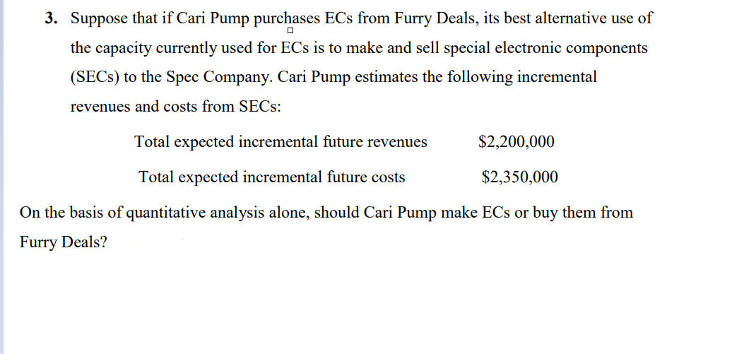 3. Suppose that if Cari Pump purchases ECs from Furry Deals, its best alternative use of
the capacity currently used for ECs is to make and sell special electronic components
(SECS) to the Spec Company. Cari Pump estimates the following incremental
revenues and costs from SECs:
Total expected incremental future revenues
Total expected incremental future costs
$2,200,000
$2,350,000
On the basis of quantitative analysis alone, should Cari Pump make ECs or buy them from
Furry Deals?