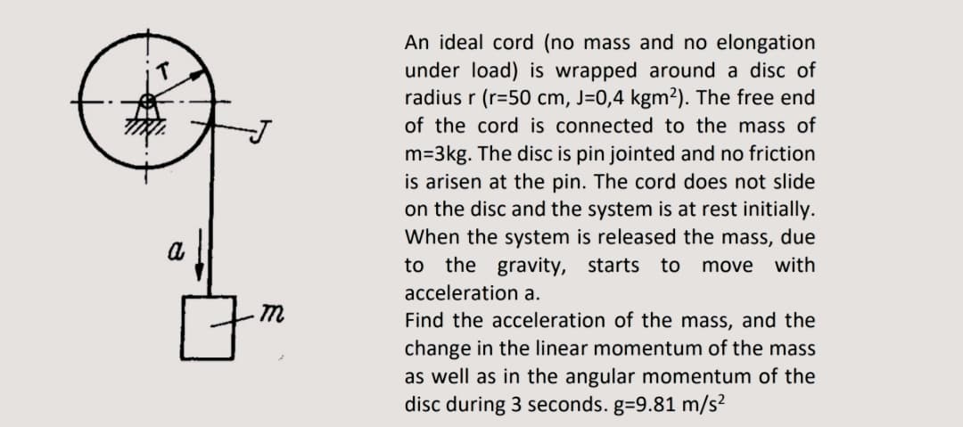 An ideal cord (no mass and no elongation
under load) is wrapped around a disc of
radius r (r=50 cm, J=0,4 kgm²). The free end
of the cord is connected to the mass of
m=3kg. The disc is pin jointed and no friction
is arisen at the pin. The cord does not slide
on the disc and the system is at rest initially.
When the system is released the mass, due
to the gravity, starts
a
to
move with
acceleration a.
Find the acceleration of the mass, and the
change in the linear momentum of the mass
as well as in the angular momentum of the
disc during 3 seconds. g=9.81 m/s²
