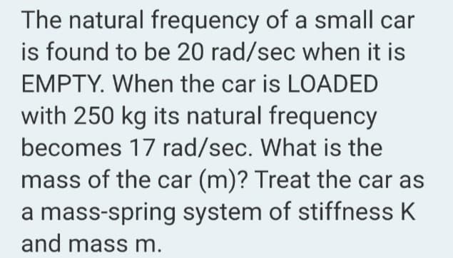 The natural frequency of a small car
is found to be 20 rad/sec when it is
EMPTY. When the car is LOADED
with 250 kg its natural frequency
becomes 17 rad/sec. What is the
mass of the car (m)? Treat the car as
a mass-spring system of stiffness K
and mass m.
