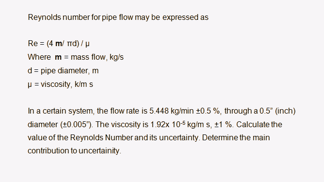 Reynolds number for pipe flow may be expressed as
Re = (4 m/ Trd) / µ
Where m = mass flow, kg/s
d= pipe diameter, m
p = viscosity, k/m s
In a certain system, the flow rate is 5.448 kg/min +0.5 %, through a 0.5" (inch)
diameter (±0.005"). The viscosity is 1.92x 10-5 kg/m s, ±1 %. Calculate the
value of the Reynolds Number and its uncertainty. Determine the main
contribution to uncertainity.
